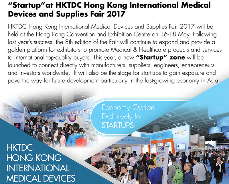 “Startup” at HKTDC Hong Kong International Medical Devices and Supplies Fair 2017HKTDC Hong Kong International Medical Devices and Supplies Fair 2017 will be held at the Hong Kong Convention and Exhibition Centre on 16-18 May. Following last year’s success, the 8th edition of the Fair will continue to expand and provide a golden platform for exhibitors to promote Medical & Healthcare products and services to international top-quality buyers. This year, a new “Startup” zone will be launched to connect directly with manufacturers, suppliers, engineers, entrepreneurs and investors worldwide.  It will also be the stage for start-ups to gain exposure and pave the way for future development particularly in the fast-growing economy in Asia.  Economy Option Exclusive for STARTUPS!