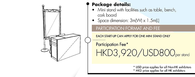 Package details: •Mini stand with facilities such as table, bench, cork board •Space dimension: 3m(W) x 1.5m(L). PARTICIPATION FORMAT AND FEE: EACH START-UP CAN APPLY FOR ONE MINI STAND ONLY. 
Participation Fee* HKD3,920/USD800 per stand. *USD price applies for all Non-HK exhibitors. *HKD price applies for all HK exhibitors
