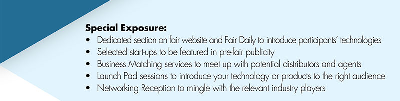 Special Exposure:•	Dedicated section on fair website and Fair Daily to introduce participants’ technologies•	Selected start-ups to be featured in pre-fair publicity•	Business Matching services to meet up with potential distributors and agents•	Launch Pad sessions to introduce your technology or products to the right audience•	Networking Reception to mingle with the relevant industry players