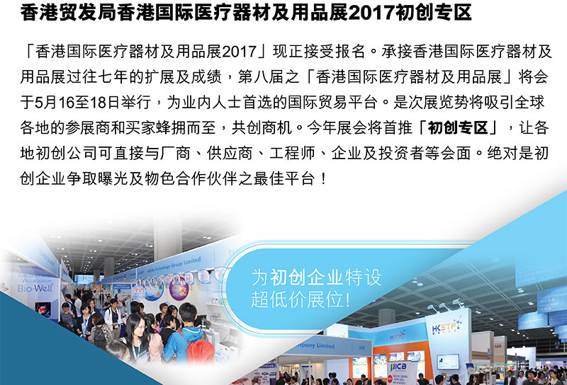 香港贸易发展局 香港国际医疗器材及用品展2017「香港国际医疗器材及用品展2017」现正接受报名。承接香港国际医疗器材及用品展2017过往七年的扩展及成绩，第八届之「香港国际医疗器材及用品展」将会于5月16至18日举行，为业内人士首选的国际贸易平台。是次展览势将吸引全球 各地的参展商和买家蜂拥而至，共创商机。今年展会将首推「初创」专区，让各地初创公司可直接与厂商、供应商、工程师、企业及投资者等会面。绝对是初创企业争取曝光及物色合作夥伴之最佳平台！为初创企业特设超低价展位!