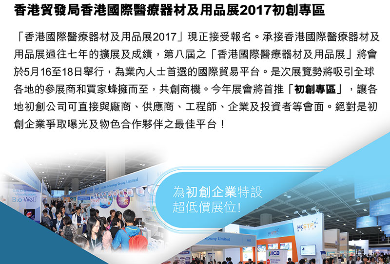 香港貿易發展局 香港國際醫療器材及用品展2017「香港國際醫療器材及用品展2017」現正接受報名。承接香港國際醫療器材及用品展2017過往七年的擴展及成績，第八屆之「香港國際醫療器材及用品展」將會於5月16至18日舉行，為業內人士首選的國際貿易平臺。是次展覽勢將吸引全球 各地的參展商和買家蜂擁而至，共創商機。今年展會將首推「初創」專區，讓各地初創公司可直接與廠商、供應商、工程師、企業及投資者等會面。絕對是初創企業爭取曝光及物色合作夥伴之最佳平台！為初創企業特設超低價展位!