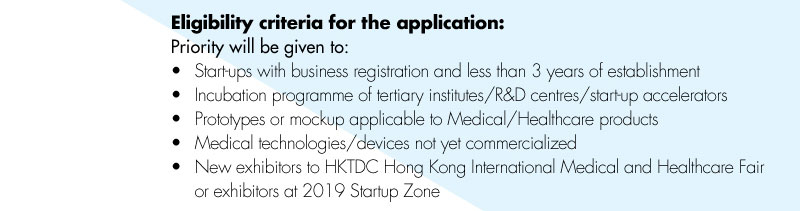 Eligibility criteria for the application: Priority will be given to: •Start-ups with business registration and less than 3 years of establishment •Incubation programme of tertiary institutes/R&D centres/start-up accelerators •Prototypes or mockup applicable to Medical/Healthcare products •Medical technologies/devices not yet commercialized •New exhibitors to HKTDC Hong Kong International Medical and Healthcare Fair or exhibitors at 2019 Startup Zone