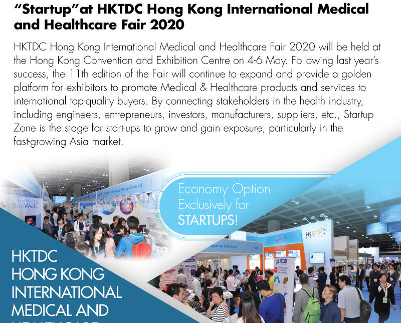 “Startup” at HKTDC Hong Kong International Medical and Healthcare Fair 2020 HKTDC Hong Kong International Medical and Healthcare Fair 2020 will be held at the Hong Kong Convention and Exhibition Centre on 4-6 May. Following last year’s success, the 8th edition of the Fair will continue to expand and provide a golden platform for exhibitors to promote Medical & Healthcare products and services to international top-quality buyers. Debuted in last year, Startup Zone will continue to connect manufacturers, suppliers, engineers, entrepreneurs, and investors in the health industry worldwide.  It will also be the stage for start-ups to gain exposure and pave the way for future development particularly in the fast-growing economy in Asia.  Economy Option Exclusive for STARTUPS!