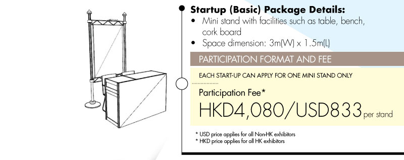 Startup (Basic) Package details: •Mini stand with facilities such as table, bench, cork board •Space dimension: 3m(W) x 1.5m(L). PARTICIPATION FORMAT AND FEE: EACH START-UP CAN APPLY FOR ONE MINI STAND ONLY. 
Participation Fee* HKD4,080/USD833 per stand. *USD price applies for all Non-HK exhibitors. *HKD price applies for all HK exhibitors.