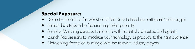 Special Exposure:•	Dedicated section on fair website and Fair Daily to introduce participants’ technologies•	Selected start-ups to be featured in pre-fair publicity•	Business Matching services to meet up with potential distributors and agents•	Launch Pad sessions to introduce your technology or products to the right audience•	Networking Reception to mingle with the relevant industry players