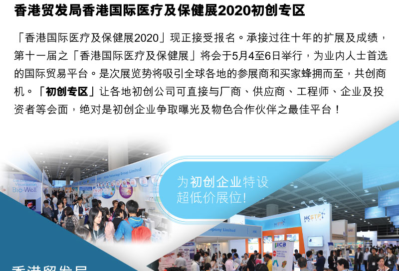 香港贸易发展局 香港国际医疗及保健展2020「香港国际医疗及保健展2020」现正接受报名。承接香港国际医疗及保健展过往十年的扩展及成绩，第十一届之「香港国际医疗及保健展」将会于5月4至6日举行，为业内人士首选的国际贸易平台。是次展览势将吸引全球 各地的参展商和买家蜂拥而至，共创商机。「初创专区」让各地初创公司可直接与厂商、供应商、工程师、企业及投资者等会面，绝对是初创企业争取曝光及物色合作夥伴之最佳平台！