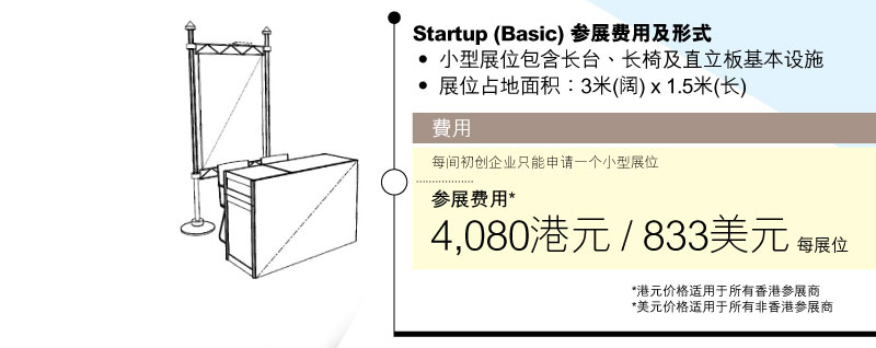 Startup (Basic) 参展费用及形式•	小型展位包含长枱、长椅及直立板基本设施 •	展位占地面积：3米(阔) x 1.5米(长)
          费用:每间初创企业只能申请一个小型展位。参展费用* 3,920港元 / 800美元每展位  *港元价格适用于所有香港参展商
*美元价格适用于所有非香港参展商          費用:每間初創企業只能申請一個小型展位。參展費用* 4,080港元 / 833美元每展位  *港元價格適用於所有香港參展商 *美元價格適用於所有非香港參展商