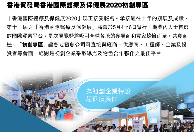 香港貿易發展局 香港國際醫療及保健展2020「香港國際醫療及保健展2020」現正接受報名。承接香港國際醫療及保健展過往十年的擴展及成績，第十一屆之「香港國際醫療及保健展」將會於5月4至6日舉行，為業內人士首選的國際貿易平臺。是次展覽勢將吸引全球 各地的參展商和買家蜂擁而至，共創商機。「初創」專區讓各地初創公司可直接與廠商、供應商、工程師、企業及投資者等會面，絕對是初創企業爭取曝光及物色合作夥伴之最佳平台！為初創企業特設超低價展位!